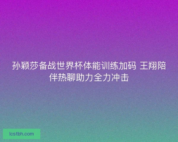 孙颖莎备战世界杯体能训练加码 王翔陪伴热聊助力全力冲击 孙颖莎备战世界杯体能训练加码 王翔陪伴热聊助力全力冲击