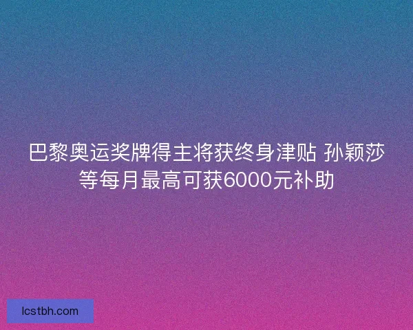 巴黎奥运奖牌得主将获终身津贴 孙颖莎等每月最高可获6000元补助 巴黎奥运奖牌得主将获终身津贴 孙颖莎等每月最高可获6000元补助