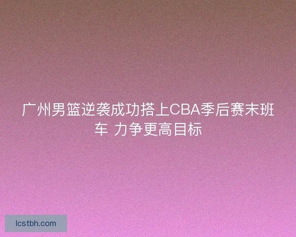 广州男篮逆袭成功搭上CBA季后赛末班车 力争更高目标