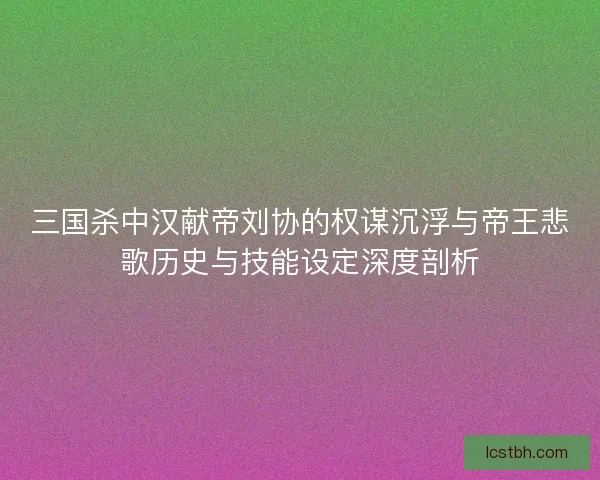 三国杀中汉献帝刘协的权谋沉浮与帝王悲歌历史与技能设定深度剖析