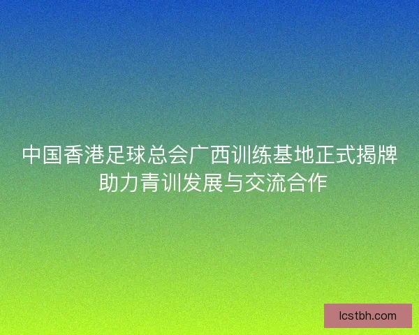 中国香港足球总会广西训练基地正式揭牌 助力青训发展与交流合作