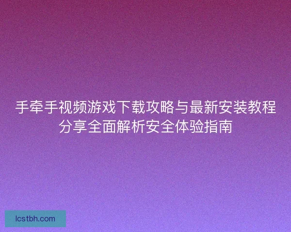 手牵手视频游戏下载攻略与最新安装教程分享全面解析安全体验指南