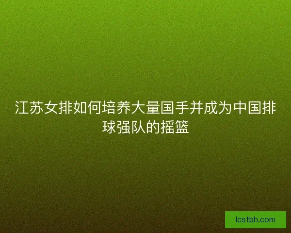 江苏女排如何培养大量国手并成为中国排球强队的摇篮
