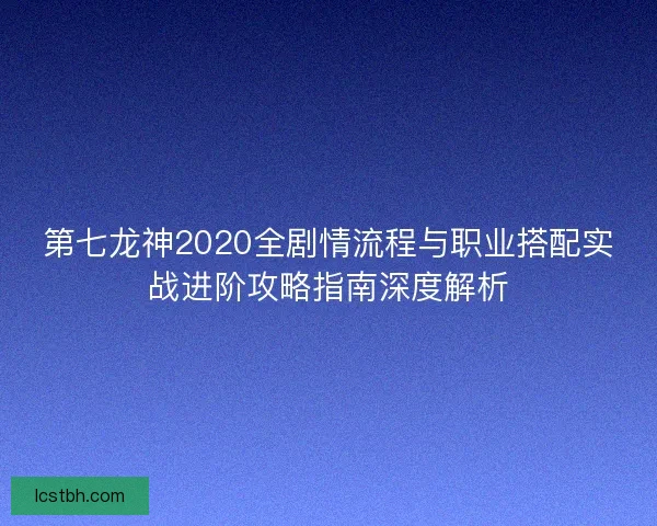 第七龙神2020全剧情流程与职业搭配实战进阶攻略指南深度解析