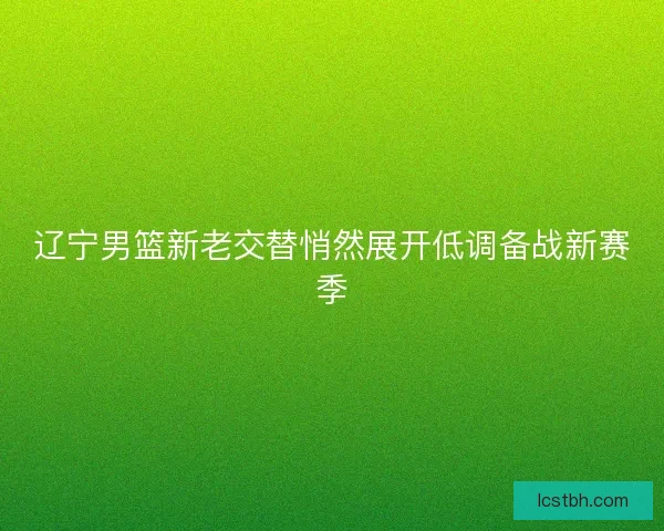 辽宁男篮新老交替悄然展开低调备战新赛季